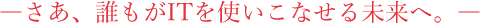 さあ、誰もがITを使いこなせる未来へ。